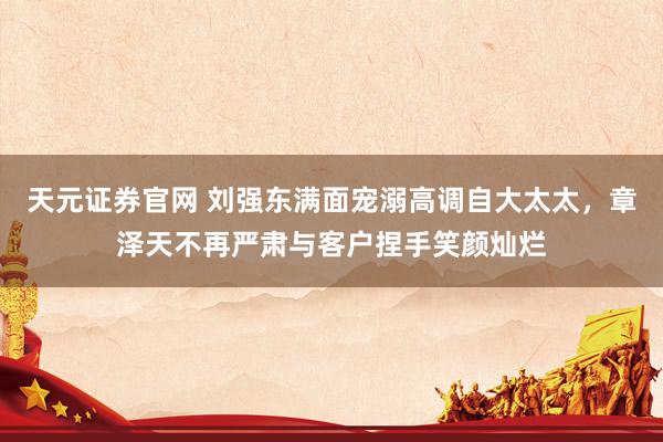 天元证券官网 刘强东满面宠溺高调自大太太，章泽天不再严肃与客户捏手笑颜灿烂