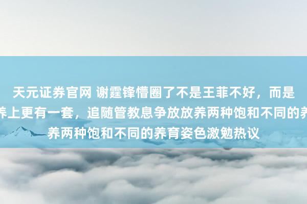 天元证券官网 谢霆锋懵圈了不是王菲不好，而是张柏芝在孩子素养上更有一套，追随管教息争放放养两种饱和不同的养育姿色激勉热议