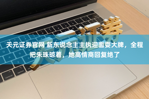 天元证券官网 新东说念主主执迎面耍大牌，全程把朱珠晾着，她高情商回复绝了