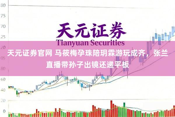 天元证券官网 马筱梅孕珠陪玥霖游玩成齐，张兰直播带孙子出镜还递平板