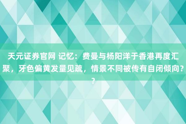 天元证券官网 记忆：费曼与杨阳洋于香港再度汇聚，牙色偏黄发量见疏，情景不同被传有自闭倾向？