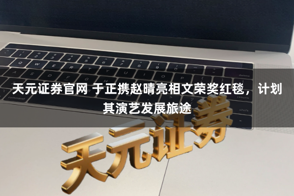 天元证券官网 于正携赵晴亮相文荣奖红毯，计划其演艺发展旅途