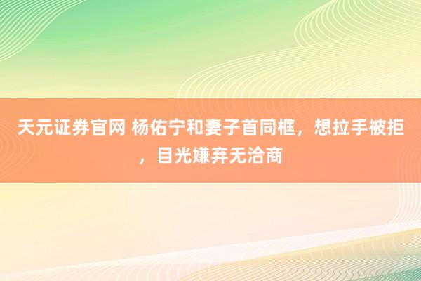 天元证券官网 杨佑宁和妻子首同框，想拉手被拒，目光嫌弃无洽商