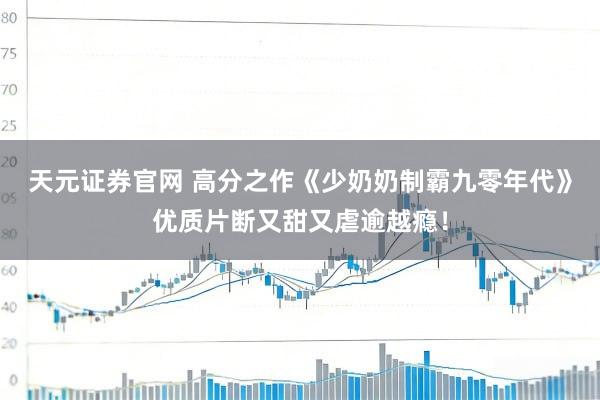 天元证券官网 高分之作《少奶奶制霸九零年代》优质片断又甜又虐逾越瘾！