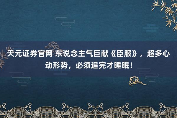 天元证券官网 东说念主气巨献《臣服》，超多心动形势，必须追完才睡眠！
