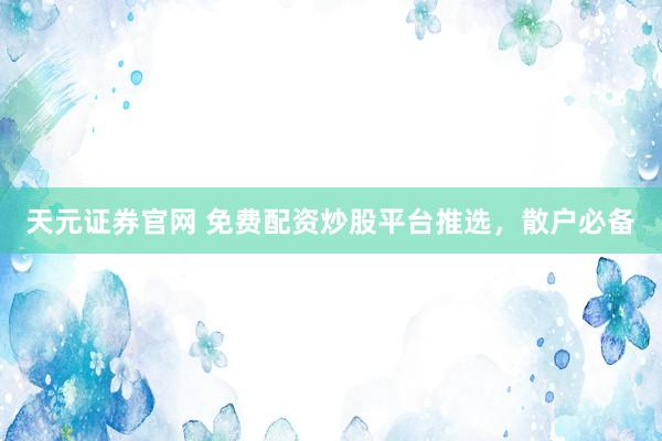 天元证券官网 免费配资炒股平台推选，散户必备