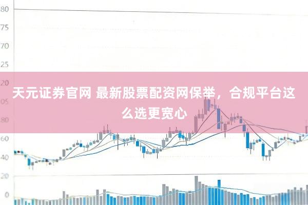 天元证券官网 最新股票配资网保举，合规平台这么选更宽心