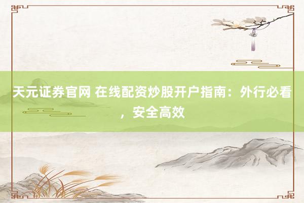天元证券官网 在线配资炒股开户指南：外行必看，安全高效