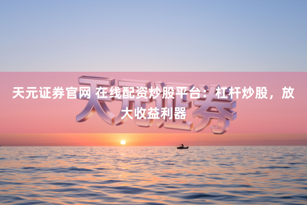 天元证券官网 在线配资炒股平台：杠杆炒股，放大收益利器