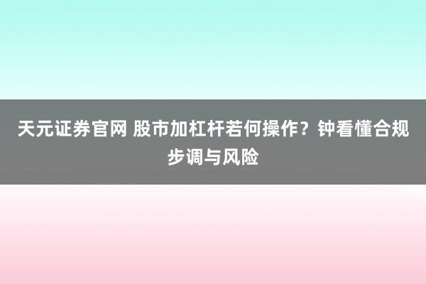 天元证券官网 股市加杠杆若何操作？钟看懂合规步调与风险