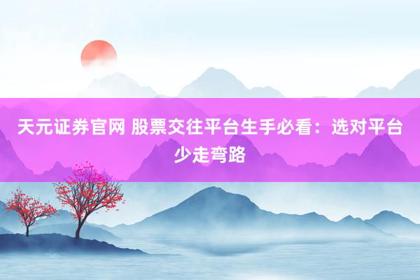 天元证券官网 股票交往平台生手必看：选对平台少走弯路