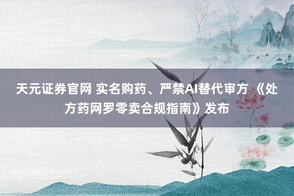 天元证券官网 实名购药、严禁AI替代审方 《处方药网罗零卖合规指南》发布