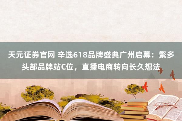 天元证券官网 辛选618品牌盛典广州启幕：繁多头部品牌站C位，直播电商转向长久想法