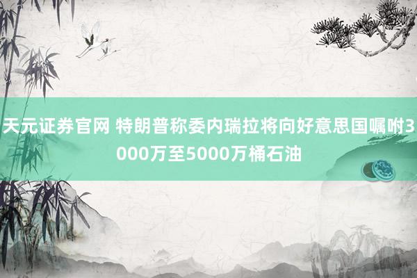 天元证券官网 特朗普称委内瑞拉将向好意思国嘱咐3000万至5000万桶石油