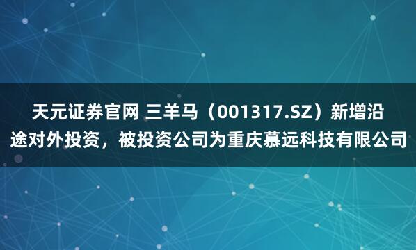 天元证券官网 三羊马（001317.SZ）新增沿途对外投资，被投资公司为重庆慕远科技有限公司