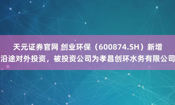 天元证券官网 创业环保（600874.SH）新增沿途对外投资，被投资公司为孝昌创环水务有限公司