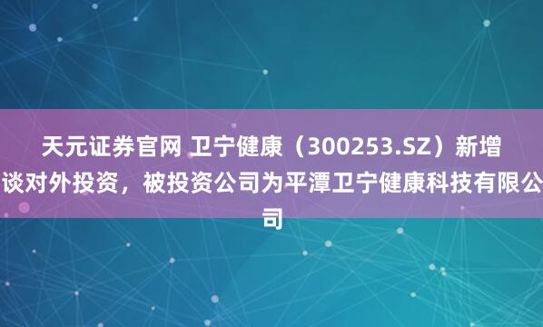 天元证券官网 卫宁健康（300253.SZ）新增一谈对外投资，被投资公司为平潭卫宁健康科技有限公司