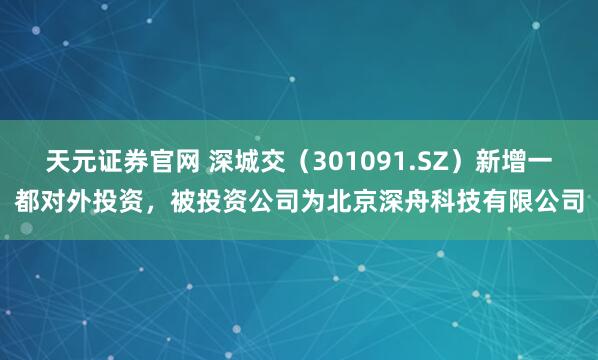 天元证券官网 深城交（301091.SZ）新增一都对外投资，被投资公司为北京深舟科技有限公司