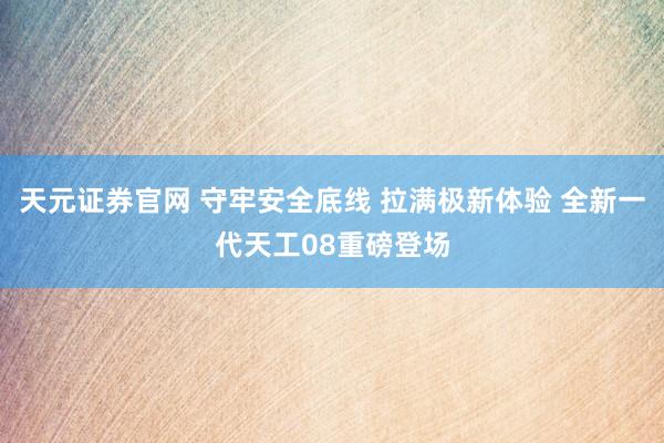 天元证券官网 守牢安全底线 拉满极新体验 全新一代天工08重磅登场