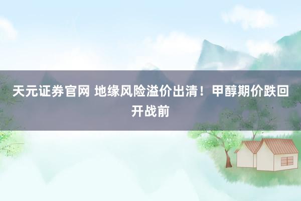 天元证券官网 地缘风险溢价出清！甲醇期价跌回开战前