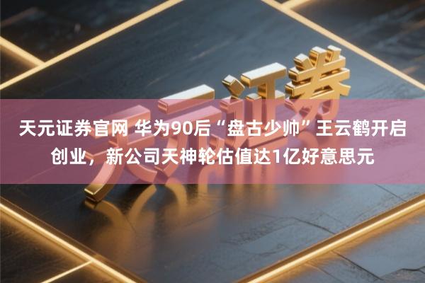天元证券官网 华为90后“盘古少帅”王云鹤开启创业，新公司天神轮估值达1亿好意思元
