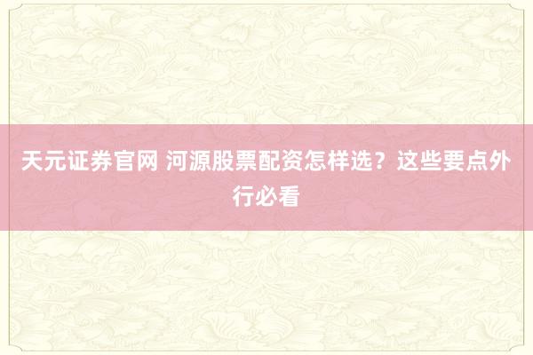 天元证券官网 河源股票配资怎样选？这些要点外行必看