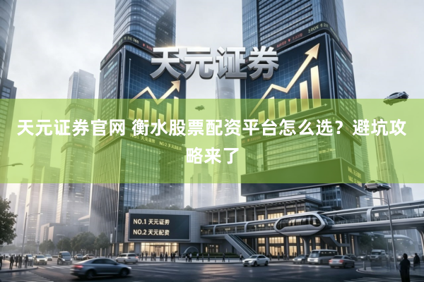 天元证券官网 衡水股票配资平台怎么选？避坑攻略来了