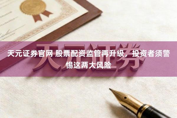 天元证券官网 股票配资监管再升级，投资者须警惕这两大风险