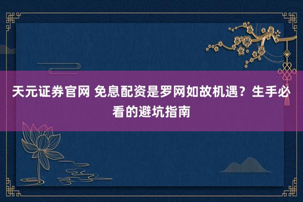 天元证券官网 免息配资是罗网如故机遇？生手必看的避坑指南