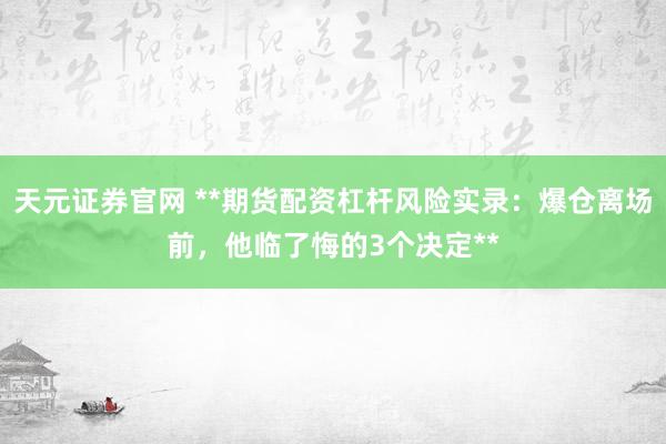 天元证券官网 **期货配资杠杆风险实录：爆仓离场前，他临了悔的3个决定**