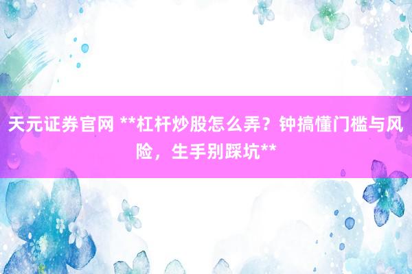 天元证券官网 **杠杆炒股怎么弄？钟搞懂门槛与风险，生手别踩坑**