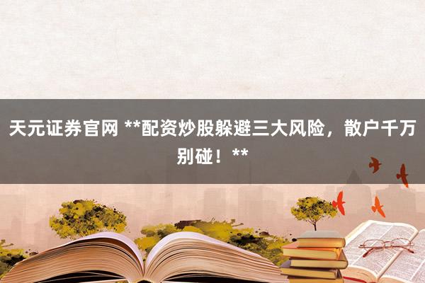 天元证券官网 **配资炒股躲避三大风险，散户千万别碰！**