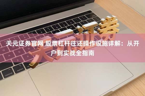 天元证券官网 股票杠杆往还操作设施详解：从开户到实战全指南